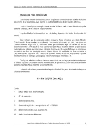 Manual para Diseñar Sistemas Tradicionales de Alcantarillado Particular




           CÁLCULO DE POZO ABSORBENTE

        Este sistema consiste en la confección de un pozo de forma cónica que recibirá el afluente
proveniente de la fosa séptica, cuto objetivo es realizar la infiltración de los líquidos al terreno.

         La ejecución del pozo contempla una excavación de forma cónica cuyos diámetros superior
e inferior serán de 2.00 m y 1.00 m, respectivamente.

           La profundidad del sistema deberá ser calculada y dependerá del índice de absorción del
terreno.

         Cabe señalar que la excavación deberá realizarse hasta encontrar un estrato filtrante.
Posteriormente, la excavación será rellenada con material permeable, en este caso grava de
Diámetro Nominal mayor que 3”, hasta una altura que contemple dejar un colchón de aire de
aproximadamente 1.50 m desde el nivel superior del pozo hasta el relleno interior. El pozo deberá
contemplar una cubierta que sea segura e impida el acceso a este, para ello lo que se recomienda
es realizar una losa de hormigón armado. Como sistema de ventilación se debe consultar la
colocación de una tubería de PVC sanitario de diámetro mínimo de 75 mm, la que deberá quedar
inserta en la losa de hormigón y sobrepasar esta en una longitud mínima de 3 m.

         Este tipo de solución resulta ser bastante conveniente, sin embargo presenta desventajas en
lo referido a que no funciona en terrenos impermeables, lo que se traduce en realizar excavaciones
bastante profundas hasta encontrar un estrato filtrante.

        La fórmula utilizada es para determinar la profundidad útil del pozo absorbente es la que se
señala a continuación:


                                      H = (N x D) / (PI X Dm x K5) (6)



Donde:
H      : altura útil del pozo absorbente (m).

N      : N° de habitantes.

D      : Dotación (lt/hab./día).

PI     : Constante algebraica correspondiente a 3.141592654.

Dm : Diámetro medio del pozo, asumido (m).

K5     : índice de absorción del terreno.



                      Autor: Patricio Alejandro Pacheco Castro – Ingeniero Constructor UCM        10
 