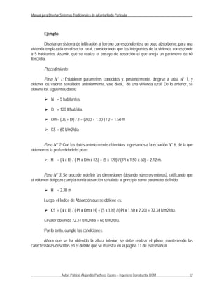 Manual para Diseñar Sistemas Tradicionales de Alcantarillado Particular




         Ejemplo:

         Diseñar un sistema de infiltración al terreno correspondiente a un pozo absorbente, para una
vivienda emplazada en el sector rural, considerando que los integrantes de la vivienda corresponde
a 5 habitantes. Asumir, que se realiza el ensaye de absorción el que arroja un parámetro de 60
lt/m2/día.

         Procedimiento:

        Paso N° 1: Establecer parámetros conocidos y, posteriormente, dirigirse a tabla N° 1, y
obtener los valores señalados anteriormente, vale decir, de una vivienda rural. De lo anterior, se
obtiene los siguientes datos:

          N = 5 habitantes.

          D = 120 lt/hab/día.

          Dm = (Ds + Di) / 2 = (2.00 + 1.00 ) / 2 = 1.50 m

          K5 = 60 lt/m2/día


       Paso N° 2: Con los datos anteriormente obtenidos, ingresamos a la ecuación N° 6, de la que
obtenemos la profundidad del pozo:

          H = (N x D) / ( PI x Dm x K5) = (5 x 120) / ( PI x 1.50 x 60) = 2.12 m.


        Paso N° 3: Se procede a definir las dimensiones (dejando números enteros), ratificando que
el volumen del pozo cumpla con la absorción señalada al principio como parámetro definido.

          H = 2.20 m

         Luego, el Índice de Absorción que se obtiene es:

          K5 = (N x D) / ( PI x Dm x H) = (5 x 120) / ( PI x 1.50 x 2.20) = 72.34 lt/m2/día.

         El valor obtenido 72.34 lt/m2/día > 60 lt/m2/día.

         Por lo tanto, cumple las condiciones.

        Ahora que se ha obtenido la altura interior, se debe realizar el plano, manteniendo las
características descritas en el detalle que se muestra en la pagina 11 de este manual.




                      Autor: Patricio Alejandro Pacheco Castro – Ingeniero Constructor UCM        12
 