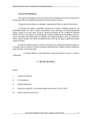 Manual para Diseñar Sistemas Tradicionales de Alcantarillado Particular




         CÁLCULO DE DRENAJES:

       Este sistema contempla la confección de una cámara domiciliaria de la cuál se proyectan los
ramales que infiltraran los líquidos provenientes de la fosa séptica al terreno.

         El largo del sistema deberá ser calculado y dependerá del índice de absorción del terreno.

         La ejecución del sistema, contempla excavaciones de forma rectangular (zanja) de una
profundidad mínima de 1.00 m. Dichas excavaciones serán rellenadas con material permeable
(grava y arena) en su base sobre la cuál se colocará una tubería de PVC sanitario de Diámetro
mínimo 110 mm, la que deberá ser perforada para realizar la infiltración de los líquidos al terreno.
Una vez instalada esta tubería deberá ser cubierta con material permeable y antes de completar el
relleno, deberá colocarse una lamina de polietileno para evitar que las aguas superficiales puedan
saturar el sistema.

         Este tipo de solución resulta ser bastante conveniente, sin embargo presenta desventajas en
lo referido a que no funciona en terrenos saturados superficialmente y requiere bastante espacio par
poder funcionar en forma adecuada.

                   La fórmula utilizada es para determinar el largo del drenaje es la que se señala a
continuación:


                                           L = (N x D) / (A x K5) (7)


Donde:


L      : Largo de la zanja (m).

N      : N° de habitantes.

D      : Dotación (lt/hab./día).

A      : Ancho de la zanja (m). Se recomienda utilizar anchos entre 0.70 m y 1.00 m

K5     : índice de absorción del terreno.




                      Autor: Patricio Alejandro Pacheco Castro – Ingeniero Constructor UCM            13
 