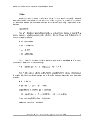 Manual para Diseñar Sistemas Tradicionales de Alcantarillado Particular




         Ejemplo:

         Diseñar un sistema de infiltración al terreno correspondiente a una red de drenajes, para una
vivienda emplazada en el sector rural, considerando que los integrantes de la vivienda corresponde
a 5 habitantes. Asumir, que se realiza el ensaye de absorción el que arroja un parámetro de 60
lt/m2/día.

         Procedimiento:

        Paso N° 1: Establecer parámetros conocidos y, posteriormente, dirigirse a tabla N° 1, y
obtener los valores señalados anteriormente, vale decir, de una vivienda rural. De lo anterior, se
obtiene los siguientes datos:

          N = 5 habitantes.

          D = 120 lt/hab/día.

          A = 0.70 m

          K5 = 60 lt/m2/día


       Paso N° 2: Con los datos anteriormente obtenidos, ingresamos a la ecuación N° 7, de la que
obtenemos la longitud del sistema de drenaje:

          L = (N x D) / ( A x K5) = (5 x 120) / ( 0.70 x 60) = 14.29 m.


         Paso N° 3: Se procede a definir las dimensiones (dejando números enteros), ratificando que
la longitud del sistema de drenaje cumpla con la absorción señalada al principio como parámetro
definido.

          L = 14.00 m

          Lt = L1 + L2 + L3 = 5 + 4 + 5 = 14 m.

         Luego, el Índice de Absorción que se obtiene es:

          K5 = (N x D) / ( A x L) = (5 x 120) / ( 0.70 x 14.00) = 61.22 lt/m2/día.

         El valor obtenido 61.22 lt/m2/día > 60 lt/m2/día.

         Por lo tanto, cumple las condiciones.




                      Autor: Patricio Alejandro Pacheco Castro – Ingeniero Constructor UCM         15
 