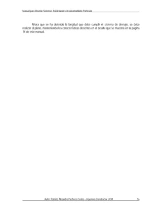 Manual para Diseñar Sistemas Tradicionales de Alcantarillado Particular




         Ahora que se ha obtenido la longitud que debe cumplir el sistema de drenaje, se debe
realizar el plano, manteniendo las características descritas en el detalle que se muestra en la pagina
14 de este manual.




                      Autor: Patricio Alejandro Pacheco Castro – Ingeniero Constructor UCM         16
 