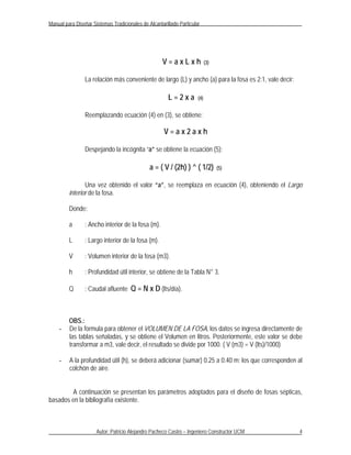 Manual para Diseñar Sistemas Tradicionales de Alcantarillado Particular




                                                     V=axLxh                (3)


                 La relación más conveniente de largo (L) y ancho (a) para la fosa es 2:1, vale decir:

                                                        L=2xa         (4)


                 Reemplazando ecuación (4) en (3), se obtiene:

                                                      V=ax2axh

                 Despejando la incógnita “a” se obtiene la ecuación (5):

                                               a = ( V / (2h) ) ^ ( 1/2)          (5)


                Una vez obtenido el valor “a”, se reemplaza en ecuación (4), obteniendo el Largo
         interior de la fosa.

         Donde:

         a       : Ancho interior de la fosa (m).

         L       : Largo interior de la fosa (m).

         V       : Volumen interior de la fosa (m3).

         h       : Profundidad útil interior, se obtiene de la Tabla N° 3.

         Q       : Caudal afluente Q = N x D (lts/día).



         OBS.:
    -    De la formula para obtener el VOLUMEN DE LA FOSA, los datos se ingresa directamente de
         las tablas señaladas, y se obtiene el Volumen en litros. Posteriormente, este valor se debe
         transformar a m3, vale decir, el resultado se divide por 1000. ( V (m3) = V (lts)/1000)

    -    A la profundidad útil (h), se deberá adicionar (sumar) 0.25 a 0.40 m; los que corresponden al
         colchón de aire.


        A continuación se presentan los parámetros adoptados para el diseño de fosas sépticas,
basados en la bibliografía existente.



                      Autor: Patricio Alejandro Pacheco Castro – Ingeniero Constructor UCM               4
 