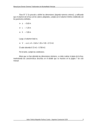 Manual para Diseñar Sistemas Tradicionales de Alcantarillado Particular




        Paso N° 5: Se procede a definir las dimensiones (dejando números enteros), y ratificando
que el volumen de la fosa con los valores adoptados, cumpla con el volumen mínimo establecido con
los parámetros definidos.

          a = 0.60 m

          L = 1.20 m

          h = 1.00 m


         Luego, el volumen total es:

          V = a x L x h = 0.60 x 1.20 x 1.00 = 0.72 m3

         El valor obtenido 0.72 m3 > 0.708 m3.

         Por lo tanto, cumple las condiciones.

        Ahora que se han obtenido las dimensiones interiores, se debe realizar el plano de la fosa,
manteniendo las características descritas en el detalle que se muestra en la pagina 7 de este
manual.




                      Autor: Patricio Alejandro Pacheco Castro – Ingeniero Constructor UCM       9
 