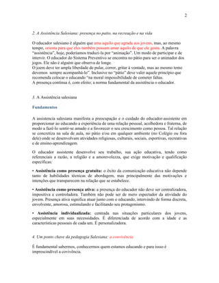 2



2. A Assistência Salesiana: presença no patio, na recreação e na vida

O educador salesiano é alguém que ama aquilo que agrada aos jovens, mas, ao mesmo
tempo, orienta para que eles também possam amar aquilo de que ele gosta. A palavra
“assistência”, hoje, poderíamos traduzi-la por “animação”. Um modo de participar e de
intervir. O educador do Sistema Preventivo se encontra no pátio para ser o animador dos
jogos. Ele não é alguém que observa de longe.
O joem deve ter ampla liberdade de pular, correr, gritar à vontade, mas ao mesmo temo
devemos sempre acompanhá-lo”. Inclusive no “pátio” deve valer aquele princípio que
recomenda colocar o educando “na moral impossibilidade de cometer faltas.
A presença contínua é, com efeito; a norma fundamental da assistência o educador.


3. A Assistência salesiana

Fundamentos

A assistencia salesiana manifesta a preocupação e o cuidado do educador-assistente em
proporcionar ao educando a experiência de uma relação pessoal, acolhedora e fraterna, de
modo a fazê-lo sentir-se amado e a favorecer o seu crescimento como pessoa. Tal relação
se concretiza na sala de aula, no pátio e/ou em qualquer ambiente (no Colégio ou fora
dele) onde se desenvolvam atividades religiosas, culturais, sociais, esportivas, recreativas
e de ensino-aprendizagem.

O educador assistente desenvolve seu trabalho, sua ação educativa, tendo como
referenciais a razão, a religião e a amorevolezza, que exige motivação e qualificação
específicas:

• Assistência como presença gratuita: o êxito da comunicação educativa não depende
tanto de habilidades técnicas de abordagem, mas principalmente das motivações e
intenções que transparecem na relação que se estabelece.

• Assistência como presença ativa: a presença do educador não deve ser centralizadora,
impositiva e controladora. Também não pode ser de mero espectador da atividade do
jovem. Presença ativa significa atuar junto com o educando, intervindo de forma discreta,
envolvente, amorosa, estimulando e facilitando seu protagonismo.

• Assistência individualizada: centrada nas situações particulares dos jovens,
especialmente em suas necessidades. É diferenciada de acordo com a idade e as
características pessoais de cada um. É personalizadora.


4. Um ponto chave da pedagogia Salesiana: a convivência

É fundamental sabermos, conhecermos quem estamos educando e para issso é
imprescindível a covivência.
 