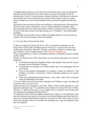 3


A tradição salesiana chama a convivência de Assistência-presença. Sem esta attitude do
educador não há conhecimento nem amor. Quem ama quer estar sempre ao lado da
pessoa amada. O amor é o centro da praxis educativa salesiana. Dom Bosco nos ensinava
que não basta amar, mas é necessário que o garoto sinta-se amado. Como vai o aluno
sentir-se amado sem a convivência constante, aberta e próxima de alguém que lhe quer
bem?
Deveríamos estar ao alcance de todos sem mediações e nem burocracias. Neste particular
não deve existir, entre os educadores jovens e crianças gabinetes escondidos, salas e
portas fechadas. Devemos ainda estar prontos a darmos o primeiro passo o da acolhida e
da escuta. Dom Bosco prezava esta aproximação, esta “vizinhança”, uma familiaridade
partilhada.
Um educador em nossas obras e que se dispõe ao trabalho educativo com os jovens e as
crianças, deve ter por inclinação e dom estas aptidões.

5. A Carta de Roma (10 de maio de 1884)

D. Bosco nos fala de um sonho que ele teve. Na 1a noite houve um diálogo com um
antigo aluno (Valfré) sobre o Oratório antes de 1870. Na 2a, a conversa foi com outro
antigo alunos do Oratório (Buzzetti). Aborda os problemas, soluções e conselhos para
que o Oratório volte aos antigos tempos). Vide: salesianos.blogspot.com
Neste escrito podemos ver como na Assistência salesiana, o educador/a exercem a função
de PAI e MÃE
Estamos na Primavera de 1884. Dom Bosco está em Roma preocupado com diversos
problemas:
        A construção da Igreja do Sagrado Coração exige grandes somas que ele tem que
        conseguir através de pedidos e doações.
        O pensamento de conseguir um Estatuto jurídico para sua Congregação não lhe
        sai da mente.
        Uma de suas grandes preocupações era também o desejo de estabilizar e dar
        unidade às sua obras e concretizar o estilo de educação, próprio de seu sistema
        preventivo.
        Todas estas dificuldade parecem aumentar, e ele o sabe e sente, face ao crescente
        estado de debilidade de sua saúde.
A Carta de Roma foi escrita aos jovens e educadores de Valdocco, a quem ele chama de
Caríssimos filhos em Jesus Cristo.
Figuras de proa da Congregação, como Don Álbera e Pietro Stella referiram-se a este
documento afirmando que é “o comentário mais autêntico do Sistema Preventivo” (Dom
Álbera); e P. Stella escreveu que “o seu conteúdo é de se considerar como um dos mais
ricos documentos pedagógicos de Dom Bosco”.
Ao refletirmos sobre o hino da caridade, composto por S. Paulo1 e a Carta de Roma, creio
que não estaremos equivocados se dissermos como Gianni Ghiglione que Dom Bosco fez
quase um comentário perfeitamente educativo ao hino de S. Paulo. Para Aubry a Carta é
como um testamento. Deve ser encarado com seriedade, pois o que um testamento pede
deve ser cumprido.

1
    1 Cor, 13.
 