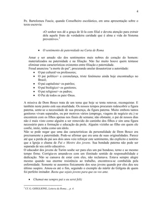 4


Pe. Bartolomeu Fascie, quando Conselheiro escolástico, em uma apresentação sobre o
texto escrevia:

                   «O senhor nos dê a graça de lê-la com filial e devota atenção para extrair
                   dela aquele fruto de verdadeira caridade que é alma e vida do Sistema
                   preventivo».2


                   O sentimento de paternidade na Carta de Roma

      Amar e ser amado são dos sentimentos mais nobres do coração do homem:
      materializados na paternidade e na filiação. Não faz muito houve quem tentasse
      eliminar estas características existentes entre filiação e paternidade.
      Freud anunciou “a morte do pai”, procurando anular desautorizar a autoridade:
             O pai cultural>os professores;
             O pai político> a coronelança, triste fenômeno ainda hoje encontradiço no
             Brasil;
             O pai capitalista> os patrões;
             O pai biológico> os genitores;
             O pai religioso> os padres;
             O Pai de todos os pais>Deus.

A missiva de Dom Bosco trata de um tema que hoje se tenta renovar, reconquistar. E
também neste ponto está sua atualidade. Os nossos tempos procuram redescobrir a figura
paterna, sente-se a necessidade de sua presença, da figura paterna. Muito embora tantos
genitores vivam separados, ou por motivos vários (emprego, viagens de negócio etc.) se
encontrem com os filhos apenas nos finais de semana; não obstante, o pai de nossos dias
não é mais visto como alguém a ser removido do caminho dos filhos e sim uma figura
necessário para a formação e educação da prole. Alguém vizinho ao filho em quem ele
confie, imite, tenha como um ídolo.
Não se pode negar que uma das características da personalidade de Dom Bosco era
precisamente a paternidade. Pode-se afirmar que era uma de suas originalidades. Parece
até que a perda do pai aos dois anos veio reforçar este sentimento, tão explícito e notório
que a Igreja o chama de Pai e Mestre dos jovens. Sua bondade paterna não pode ser
separada de seu estilo educativo.
O educador dos jovens de Turim soube ser para eles um pai bondoso, terno e ao mesmo
tempo firme. Corrigia-os amando-os com um ilimitado sentido de responsabilidade e
dedicação. Não se cansava de estar com eles, não reclamava. Estava sempre alegre
mesmo quando sua enorme resistência ao trabalho, encontrava-se combalida pela
enfermidade. Somente se ausentou fisicamente dos seus jovens quando por eles deu seu
último suspiro. Amou-os até o fim, seguindo o exemplo do mártir do Gólgota de quem
foi perfeito imitador. Basta que sejais jovens para que eu vos ame.

           Chamai-me sempre pai e eu serei feliz

2
    Cf. G. GHIGLIONE, Lettera da Roma..., p. 4.
 