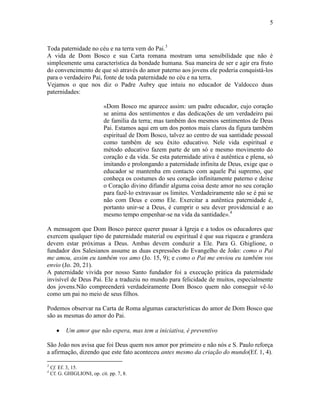 5



Toda paternidade no céu e na terra vem do Pai.3
A vida de Dom Bosco e sua Carta romana mostram uma sensibilidade que não é
simplesmente uma característica da bondade humana. Sua maneira de ser e agir era fruto
do convencimento de que só através do amor paterno aos jovens ele poderia conquistá-los
para o verdadeiro Pai, fonte de toda paternidade no céu e na terra.
Vejamos o que nos diz o Padre Aubry que intuiu no educador de Valdocco duas
paternidades:

                             «Dom Bosco me aparece assim: um padre educador, cujo coração
                             se anima dos sentimentos e das dedicações de um verdadeiro pai
                             de família da terra; mas também dos mesmos sentimentos de Deus
                             Pai. Estamos aqui em um dos pontos mais claros da figura também
                             espiritual de Dom Bosco, talvez ao centro de sua santidade pessoal
                             como também de seu êxito educativo. Nele vida espiritual e
                             método educativo fazem parte de um só e mesmo movimento do
                             coração e da vida. Se esta paternidade ativa é autêntica e plena, só
                             imitando e prolongando a paternidade infinita de Deus, exige que o
                             educador se mantenha em contacto com aquele Pai supremo, que
                             conheça os costumes do seu coração infinitamente paterno e deixe
                             o Coração divino difundir alguma coisa deste amor no seu coração
                             para fazê-lo extravasar os limites. Verdadeiramente não se é pai se
                             não com Deus e como Ele. Exercitar a autêntica paternidade é,
                             portanto unir-se a Deus, é cumprir o seu dever providencial e ao
                             mesmo tempo empenhar-se na vida da santidade».4

A mensagem que Dom Bosco parece querer passar à Igreja e a todos os educadores que
exercem qualquer tipo de paternidade material ou espiritual é que sua riqueza e grandeza
devem estar próximas a Deus. Ambas devem conduzir a Ele. Para G. Ghiglione, o
fundador dos Salesianos assume as duas expressões do Evangelho de João: como o Pai
me amou, assim eu também vos amo (Jo. 15, 9); e como o Pai me enviou eu também vos
envio (Jo. 20, 21).
A paternidade vivida por nosso Santo fundador foi a execução prática da paternidade
invisível de Deus Pai. Ele a traduziu no mundo para felicidade de muitos, especialmente
dos jovens.Não compreenderá verdadeiramente Dom Bosco quem não conseguir vê-lo
como um pai no meio de seus filhos.

Podemos observar na Carta de Roma algumas características do amor de Dom Bosco que
são as mesmas do amor do Pai.

           Um amor que não espera, mas tem a iniciativa, é preventivo

São João nos avisa que foi Deus quem nos amor por primeiro e não nós e S. Paulo reforça
a afirmação, dizendo que este fato aconteceu antes mesmo da criação do mundo(Ef. 1, 4).

3
    Cf. Ef. 3, 15.
4
    Cf. G. GHIGLIONI, op. cit. pp. 7, 8.
 