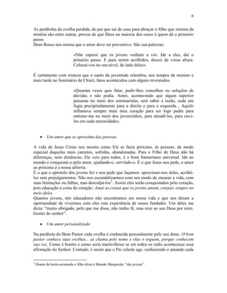 6


As parábolas da ovelha perdida, do pai que sai de casa para abraçar o filho que retorna da
miséria são entre outras, provas de que Deus na maioria dos casos é quem dá o primeiro
passo.
Dom Bosco nos ensina que o amor deve ser preventivo. São sua palavras:

                            «Não esperai que os jovens venham a vós. Ide a eles, daí o
                            primeiro passo. E para serem acolhidos, descei da vossa altura.
                            Colocai-vos no seu nível, do lado deles».

É certamente com tristeza que o santo da juventude relembra, nos tempos de menino e
mais tarde no Seminário de Chieri, fatos acontecidos com alguns reverendos.

                            «Quantas vezes quis falar, pedir-lhes conselhos ou soluções de
                            dúvidas e não podia. Antes, acontecendo que algum superior
                            passasse no meio dos seminaristas, sem saber a razão, cada um
                            fugia precipitadamente para a direita e para a esquerda... Aquilo
                            inflamava sempre mais meu coração para ser logo padre para
                            entreter-me no meio dos jovenzinhos, para atendê-los, para ouvi-
                            los em cada necessidade».


           Um amor que se aproxima das pessoas

A vida de Jesus Cristo nos mostra como Ele se fazia próximo, às pessoas, de modo
especial daquelas mais carentes, sofridas, abandonadas. Para o Filho de Deus não há
diferenças, nem distâncias, Ele veio para todos, é o bom Samaritano universal. Ide ao
mundo e conquistai-o pelo amor, ajudando-o, servindo-o. É o que Jesus nos pede, o amor
ao próximo é a nossa alforria.
É o que o apóstolo dos jovens fez e nos pede que façamos: aproximar-nos deles, acolhê-
los sem prejulgamentos. Não nos escandalizarmos com seu modo de encarar a vida, com
suas limitações ou falhas, mas desculpá-los5. Assim eles serão conquistados pelo coração,
pois educação é coisa do coração. Amai as coisas que os jovens amam, estejais sempre no
meio deles.
Quantos jovens, nós educadores não encontramos em nossa vida e que nos deram a
oportunidade de vivermos com eles esta experiência de nosso fundador. Um deles me
dizia: “muito obrigado, pelo que me disse, não tenho fé, mas reze ao seu Deus por mim.
Gostei do senhor”.

           Um amor personalizado

Na parábola do Bom Pastor cada ovelha é conhecida pessoalmente pelo seu dono. O bom
pastor conhece suas ovelhas... as chama pelo nome e elas o seguem, porque conhecem
sua voz. Como é bonito e como seria maravilhoso se em todos os redis acontecesse essa
afirmação do Senhor. Contudo, é assim que o Pai celeste age, conhecendo e amando cada

5
    Diante da horta arruinada o filho dizia a Mamãe Margarida: “são jovens”.
 