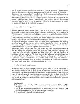 7


uma de suas criaturas pessoalmente e pedindo que façamos o mesmo. Chega mesmo a
contar os fios de nossos cabelos, a saber quantas são as estrelas e o nome de cada uma.
O amor, sob esta característica é a constância na vida de Jesus, a todos acolheu e ajudou,
como o sol e a chuva descem também sobre todos.
O fundador do Oratório de Valdocco conhecia e amava cada um de seus jovens. E eles
sabiam e gostavam dessa atitude e a retribuíam. Desta maneira educador e educandos
realizaram naquele bairro de Turim o milagre educativo de transformação de muitos
jovens do perfil daqueles do Sonho dos nove anos.

       A prática de um amor positivo

Olhando novamente para o Senhor Jesus, a Fonte de todas as fontes, notamos como Ele
acredita nas pessoas que encontra em seu caminho. Foi assim com os pescadores de
Tiberíades, com o baixinho e tímido Zaqueo, com a escorregadia Samaritana e tantos
outros.
Cristo confiou nos pequenos, nos simples, nos pobres, porque sabia que eles não fariam
objeções ao Reino dos Céus; eles seriam os donos daquele Reino.
O otimismo bosquiano baseia-se nessa fé, nesse amor trasnformador. Ele sabia e
acreditava quer cada um tem um ponto positivo, acessível ao bem. Seu mestre S.
Francisco de Sales também pensava o mesmo: cada um tem pelo menos uma zona
positiva dentro de si. O educador, o pastor tem que encontrá-la.
Dom Bosco era um ingênuo? Ele sabia que tanto o bem como o mal agem no mundo.
Não era adepto de Rousseau, muito pelo contrário. Sua inabalável confiança em
transformar pela educação fundava-se em três fontes poderosas que fortificam e
conduzem o jovem à casa do Pai. Estas riquezas são: a Palavra, a Reconciliação e a
Eucaristia. Toda sua vida foi uma contínua dedicação à Catequese, à Penitência e ao
Sacerdócio. Como se transformava e se sentia feliz, como vivia sua paternidade
espiritual, quando distribuía o Pão da Vida aos seus meninos. E não se cansava de dizer-
lhes: meus filhos, todos juntos caminhamos em direção a Deus.

       Uma mensagem para o mundo

Dom Bosco envia de Roma uma preciosa mensagem a todos os homens e mulheres de
boa vontade ou não. Ele nos recorda que não há nada mais sublime do que ser pai ou
mãe, filho ou filha. Duas atitudes devem acompanhar toda a vida de um vocacionado, de
quem foi chamado para viver eternamente nas mansões celestes, na Casa eterna do Pai
comum: a primeira é a de viver como filho para com Deus Pai e segunda, a de cultivar
uma postura de pai bondoso e compreensivo diante dos filhos ou destinatários que forem
confiados a cada um.’

   Partilhando:
   1. Você acha que o Sist. Prev. Salesiano é ainda viável em nossos dias? Sim, Não,
      Por que?
   2. Se D. Bosco retornasse pessoalmente ao nosso meio, que diria aos seus SDB,
      FMA e colaboradores leigos a respeito dos jovens de hoje?
   3. Que significa: “ educação é obra do coração”?
 