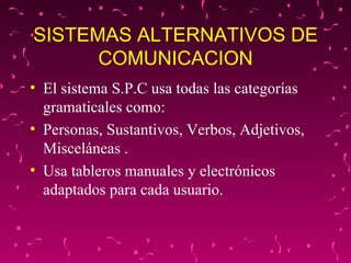 SISTEMAS ALTERNATIVOS DE COMUNICACION El sistema S.P.C usa todas las categorías gramaticales como:  Personas, Sustantivos, Verbos, Adjetivos, Misceláneas . Usa tableros manuales y electrónicos adaptados para cada usuario.  