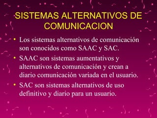 SISTEMAS ALTERNATIVOS DE COMUNICACION Los sistemas alternativos de comunicación son conocidos como SAAC y SAC.  SAAC son sistemas aumentativos y alternativos de comunicación y crean a diario comunicación variada en el usuario. SAC son sistemas alternativos de uso definitivo y diario para un usuario.  