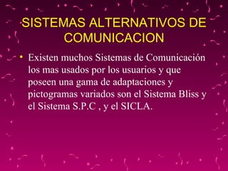 SISTEMAS ALTERNATIVOS DE COMUNICACION Existen muchos Sistemas de Comunicación los mas usados por los usuarios y que poseen una gama de adaptaciones y pictogramas variados son el Sistema Bliss y el Sistema S.P.C , y el SICLA. 