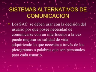 SISTEMAS ALTERNATIVOS DE COMUNICACION Los SAC  se deben usar con la decisión del usuario por que posee necesidad de comunicarse con un interlocutor a la vez puede mejorar su calidad de vida adquiriendo lo que necesita a través de los pictogramas o palabras que son personales para cada usuario. 