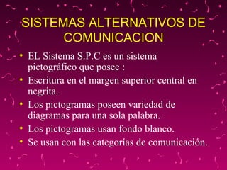 SISTEMAS ALTERNATIVOS DE COMUNICACION EL Sistema S.P.C es un sistema pictográfico que posee : Escritura en el margen superior central en negrita. Los pictogramas poseen variedad de diagramas para una sola palabra. Los pictogramas usan fondo blanco.  Se usan con las categorías de comunicación. 