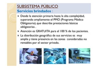 SUBSISTEMA PÚBLICOSUBSISTEMA PÚBLICO
Servicios brindadosServicios brindados ::
SUBSISTEMA PÚBLICOSUBSISTEMA PÚBLICO
Servicios brindadosServicios brindados ::
Desde la atención primaria hasta la alta complejidad,
superando ampliamente el PMO (Programa Médico
Obligatorio), que describe prestaciones básicas
obligatorias .
Atención es GRATUITA para el 100 % de los pacientes.
La distribución geográfica de sus servicios es muyLa distribución geográfica de sus servicios es muy
amplia y tiene presencia en las zonas consideradas no
rentables por el sector privado.
 