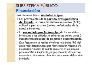 SUBSISTEMA PÚBLICOSUBSISTEMA PÚBLICO
Financiación:Financiación:
SUBSISTEMA PÚBLICOSUBSISTEMA PÚBLICO
Financiación:Financiación:
Los recursos tienen un doble origen:
Los provenientes de la partida presupuestaria
del Estado, a través del sistema impositivo (AFIP),
utilizados para salarios (de los profesionales de la
salud) e insumos;
Lo recaudado por facturación de los serviciosLo recaudado por facturación de los servicios
brindados a los afiliados o adherentes de los otros 2
subsistemas; producto de su gestión descentralizada.
Esta facturación se realiza a valores muy bajos (1/3 del
costo real) determinados por Nomenclador Nacional de
Hospitales Públicos; lo cual lo convierte en un sistema
poco rentable e ineficiente, ya que el monto del efectivo
obtenido no alcanza a cubrir los costos reales del servicio
brindado.
 