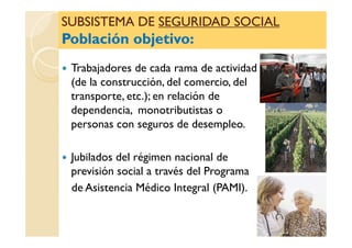SUBSISTEMA DESUBSISTEMA DE SEGURIDAD SOCIALSEGURIDAD SOCIAL
Población objetivo:Población objetivo:
SUBSISTEMA DESUBSISTEMA DE SEGURIDAD SOCIALSEGURIDAD SOCIAL
Población objetivo:Población objetivo:
Trabajadores de cada rama de actividad
(de la construcción, del comercio, del
transporte, etc.); en relación de
dependencia, monotributistas o
personas con seguros de desempleo.personas con seguros de desempleo.
Jubilados del régimen nacional de
previsión social a través del Programa
de Asistencia Médico Integral (PAMI).
 