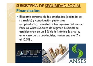SUBSISTEMA DESUBSISTEMA DE SEGURIDAD SOCIALSEGURIDAD SOCIAL
Financiación:Financiación:
SUBSISTEMA DESUBSISTEMA DE SEGURIDAD SOCIALSEGURIDAD SOCIAL
Financiación:Financiación:
El aporte personal de los empleados (debitado de
su sueldo) y contribución patronales
(empleadores), vinculado a los ingresos del sector.
Para las Obras Sociales de régimen Nacional se
establecieron en un 8 % de la Nómina Salarial y,establecieron en un 8 % de la Nómina Salarial y,
en el caso de las provinciales, varían entre el 7 y
el 12,5% .
 
