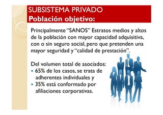 SUBSISTEMA PRIVADOSUBSISTEMA PRIVADO
Población objetivo:Población objetivo:
SUBSISTEMA PRIVADOSUBSISTEMA PRIVADO
Población objetivo:Población objetivo:
Principalmente “SANOS” Estratos medios y altos
de la población con mayor capacidad adquisitiva,
con o sin seguro social, pero que pretenden una
mayor seguridad y “calidad de prestación”.
Del volumen total de asociados:
65% de los casos, se trata de
adherentes individuales y
35% está conformado por
afiliaciones corporativas.
 