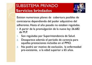 SUBSISTEMA PRIVADOSUBSISTEMA PRIVADO
Servicios brindadosServicios brindados
SUBSISTEMA PRIVADOSUBSISTEMA PRIVADO
Servicios brindadosServicios brindados
Existen numerosos planes de cobertura posibles de
contratarse dependiendo del poder adquisitivo del
adherente. Hasta el año pasado no estaban reguladas.
A partir de la promulgación de la nueva ley: 26.682
de M.P.de M.P.
1. Son reguladas por Superintendencia de Salud.
2. Desaparece además el período de carencia para
aquellas prestaciones incluídas en el PMO.
3. No podrá ser motivo de exclusión, la enfermedad
pre-existente, o la edad superior a 65 años.
 