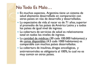 No Todo Es Malo…No Todo Es Malo…
En muchos aspectos, Argentina tiene un sistema de
salud altamente desarrollado en comparación con
otros países en vías de desarrollo y desarrollados.
La expectativa de vida al nacer es de 71 años, superior
al promedio de los países de América Latina y a todos
los países de igual nivel de ingreso.
La cobertura de servicios de salud es relativamente
total en todos los niveles de ingreso.
La cobertura de servicios de salud es relativamente
total en todos los niveles de ingreso.
La cantidad de médicos (30 cada 100.000 habitantes) y
de camas disponibles (4.5 cada 1000 habitantes) es
comparable con muchos países desarrollados.
La cobertura de insulinas, drogas oncológicas, y
antirretrovirales es obligatoria al 100%, lo cual no es
muy común en otros países.
 