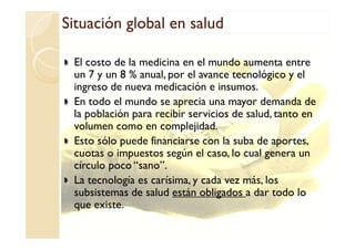 Situación global en saludSituación global en saludSituación global en saludSituación global en salud
El costo de la medicina en el mundo aumenta entre
un 7 y un 8 % anual, por el avance tecnológico y el
ingreso de nueva medicación e insumos.
En todo el mundo se aprecia una mayor demanda de
la población para recibir servicios de salud, tanto en
volumen como en complejidad.volumen como en complejidad.
Esto sólo puede financiarse con la suba de aportes,
cuotas o impuestos según el caso, lo cual genera un
círculo poco “sano”.
La tecnología es carísima, y cada vez más, los
subsistemas de salud están obligados a dar todo lo
que existe.
 