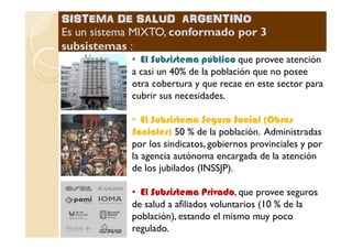 •• El Subsistema públicoEl Subsistema público que provee atención
a casi un 40% de la población que no posee
otra cobertura y que recae en este sector para
cubrir sus necesidades.
•• El Subsistema Seguro Social (ObrasEl Subsistema Seguro Social (Obras
50 % de la población. Administradas
SISTEMA DE SALUD ARGENTINOSISTEMA DE SALUD ARGENTINO
Es un sistema MIXTO,Es un sistema MIXTO, conformado por 3conformado por 3
subsistemassubsistemas ::
•• El Subsistema Seguro Social (ObrasEl Subsistema Seguro Social (Obras
Sociales)Sociales) 50 % de la población. Administradas
por los sindicatos, gobiernos provinciales y por
la agencia autónoma encargada de la atención
de los jubilados (INSSJP).
•• El Subsistema PrivadoEl Subsistema Privado, que provee seguros
de salud a afiliados voluntarios (10 % de la
población), estando el mismo muy poco
regulado.
 