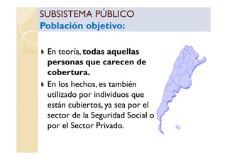 SUBSISTEMA PÚBLICOSUBSISTEMA PÚBLICO
Población objetivo:Población objetivo:
SUBSISTEMA PÚBLICOSUBSISTEMA PÚBLICO
Población objetivo:Población objetivo:
En teoría, todas aquellas
personas que carecen de
cobertura.
En los hechos, es tambiénEn los hechos, es también
utilizado por individuos que
están cubiertos, ya sea por el
sector de la Seguridad Social o
por el Sector Privado.
 