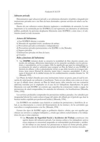 Fundación ISALUD
Subsector privado
    Denominamos aquí subsector privado a un subsistema alternativo al público, integrado por
instituciones privadas con o sin fines de lucro destinadas a prestar servicios de salud a sus be-
neficiarios.
    Dentro de este subsector existen distintos regímenes o modalidades de asistencia. La más
importante es la constituida por las ISAPRES, la cual representa una alternativa al subsistema
público, pudiendo las personas desplazarse libremente entre ISAPRES y entre éstas y el sub-
sistema estatal en todo momento

   Actores del Subsistema:
    a) Las ISAPRES abiertas y cerradas
   b) Mutuales de seguridad social y accidentes de trabajo
   c) Proveedores privados contratados e independientes
   d) Proveedores privados pertenecientes a las ISAPRE o a las Mutuales
   e) Seguros privados
   f) Instituciones privadas sin fines de lucro.
   g) Usuarios
   Roles y funciones del Subsistema
    9. Las ISAPRE imitaron desde su creación la modalidad de libre elección estatal, exis-
       tiendo, sin embargo, diferencias importantes en los aranceles acordados con los provee-
       dores, y naturalmente, en los co-pagos. Ello ha significado que para los trabajadores cu-
       ya cotización de salud es suficiente para comprar un Plan de Salud en una ISAPRE la
       decisión de afiliarse a ella es prácticamente trivial, ya que debe incurrir en co-pagos infe-
       riores, tiene mayor libertad de elección, mejor trato y mayores amenidades. A ello se
       suma el deterioro de la calidad técnica de los establecimientos estatales durante los ´80
       (Miranda 1995).
    Los Planes de Salud ofrecidos por estas instituciones tienen un precio, para el cual la coti-
zación de salud puede ser suficiente o insuficiente. Tanto en este último caso como en el caso
en que el afiliado desee obtener un Plan de Salud mejor, debe cancelar con una cotización
adicional, retenidas por el empleador en el caso de los trabajadores dependientes. Se pacta
libremente con cada ISAPRE un contrato que especifica las cotizaciones totales a pagar, las
prestaciones de salud comprendidas, los aranceles de referencia y las bonificaciones (Miranda,
1994 y 1995).
    Los servicios producidos comprenden las prestaciones médicas pactadas y los subsidios por
incapacidad laboral (los cuales cubren el pago del salario del afiliado por el período que dure la
licencia médica expedida por profesional médico) (Miranda, 1994).
   Las ISAPRES son entidades cuya función es canalizar las prestaciones y beneficios de sa-
lud, ya sea directamente o a través del financiamiento de las mismas y de las actividades que
sean afines o complementarias a ese fin. (Miranda, 1994)
   Existen dos tipos de ISAPRE según su población objetivo: abiertas, que son aquellas que
ofrecen sus servicios a cualquier trabajador y, cerradas que cubren exclusivamente a los trabaja-
dores de una o varias empresas.
          Las Mutuales de Seguridad Social y Accidentes del Trabajo constituyen otra
          opción dentro del subsector privado. Las mismas cubren a los trabajadores activos
          cuyas empresas se encuentran aseguradas en enfermedades profesionales y acciden-
          tes del trabajo en una mutual. Las prestaciones se hacen en forma privada, princi-
          palmente a través de infraestructura propia desarrollada por las mismas mutuales.

                                                                                               157
 