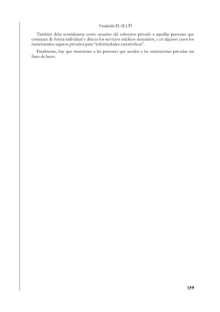Fundación ISALUD
   También debe considerarse como usuarios del subsector privado a aquellas personas que
contratan de forma individual y directa los servicios médicos necesarios, y en algunos casos los
mencionados seguros privados para “enfermedades catastróficas”.
   Finalmente, hay que mencionar a las personas que acuden a las instituciones privadas sin
fines de lucro.




                                                                                           159
 