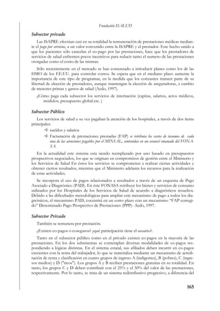 Fundación ISALUD
Subsector privado
    Las ISAPRE efectúan casi en su totalidad la remuneración de prestaciones médicas median-
te el pago por servicios, a un valor convenido entre la ISAPRE y el prestador. Este hecho unido a
que los pacientes sólo cancelan el co-pago por las prestaciones, hace que los prestadores de
servicios de salud enfrenten pocos incentivos para reducir tanto el numero de las prestaciones
otorgadas como el costo de las mismas.
    Sólo recientemente en el mercado se han comenzado a introducir planes como los de las
HMO de los EE.UU. para controlar costos. Se espera que en el mediano plazo aumente la
importancia de este tipo de programas, en la medida que los cotizantes transen parte de su
libertad de elección de prestadores, aunque mantengan la elección de aseguradoras, a cambio
de menores primas y gastos de salud (Aedo, 1997).
   ¿Cómo paga cada subsector los servicios de internación (capitas, salarios, actos médicos,
      módulos, presupuesto global etc. )

Subsector Público
   Los servicios de salud a su vez pagaban la atención de los hospitales, a través de dos ítems
principales:
           sueldos y salarios
           Facturación de prestaciones prestadas (FAP) se retribuía los costos de insumos de cada
           una de las atenciones pagables por el MINSAL, contenidas en un arancel emanado del FONA-
           SA.
   En la actualidad este sistema esta siendo reemplazado por uno basado en presupuestos
prospectivos negociados, los que se originan en compromisos de gestión entre el Ministerio y
los Servicios de Salud En éstos los servicios se comprometen a realizar ciertas actividades y
obtener ciertos resultados, mientras que el Ministerio adelanta los recursos para la realización
de estas actividades.
    Se incorpora el uso de pagos relacionados a resultados a través de un esquema de Pago
Asociado a Diagnóstico (PAD). En éste FONASA retribuye los bienes y servicios de consumo
utilizados por los Hospitales de los Servicios de Salud de acuerdo a diagnósticos resueltos.
Debido a las dificultades metodológicas para ampliar este mecanismo de pago a todos los dia-
gnósticos, el mecanismo PAD, coexistirá en un corto plazo con un mecanismo “FAP corregi-
do” Denominado Pago Prospectivo de Prestaciones (PPP)- Aedo, 1997.

Subsector Privado
   También se remunera por prestación.
   ¿Existen co-pagos o coseguros? ¿qué participación tiene el usuario?.
   Tanto en el subsector público como en el privado existen co-pagos en la mayoría de las
prestaciones. En los dos subsistemas se contemplan diversas modalidades de co-pagos res-
pondiendo a lógicas distintas. En el sistema estatal, sus afiliados deben incurrir en co-pagos
crecientes con la renta del trabajador, lo que se materializa mediante un mecanismo de acredi-
tación de renta y clasificación en cuatro grupos de ingreso A (indigentes), B (pobres), C (ingre-
sos medios) y D ("ricos"). Los grupos A y B reciben prestaciones gratuitas en su totalidad. En
tanto, los grupos C y D deben contribuir con el 25% y el 50% del valor de las prestaciones,
respectivamente. Por lo tanto, se trata de un sistema redistributivo progresivo, a diferencia del


                                                                                              165
 