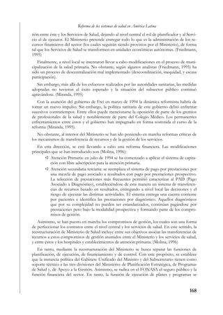 Reforma de los sistemas de salud en América Latina
tión entre éste y los Servicios de Salud, dejando al nivel central el rol de planificador y al Servi-
cio el de ejecutor. El Ministerio pretende entregar todo lo que es la administración de los re-
cursos financieros del sector (los cuales seguirán siendo provistos por el Ministerio), de forma
tal que los Servicios de Salud se transformen en unidades económicas autónomas. (Friedmann,
1995)
   Finalmente, a nivel local se intentaron llevar a cabo modificaciones en el proceso de muni-
cipalización de la salud primaria. No obstante, según algunos analistas (Friedmann, 1995) ha
sido un proceso de descentralización mal implementado (descoordinación, inequidad, y escasa
participación).
   Sin embargo, más allá de los esfuerzos realizados por las autoridades sanitarias, las medidas
adoptadas no tuvieron el éxito esperado y la situación del subsector público continuó
agravándose. (Miranda, 1995)
   Con la asunción del gobierno de Frei en marzo de 1994 la dinámica reformista habría de
tomar un nuevo impulso. Sin embargo, la política sanitaria de este gobierno debió enfrentar
sucesivos contratiempos. Entre ellos puede mencionarse la oposición de parte de los gremios
de profesionales de la salud y notablemente de parte del Colegio Médico. Los permanentes
enfrentamientos entre estos y el gobierno han impugnado en forma sostenida el curso de la
reforma (Miranda, 1995).
   No obstante, al interior del Ministerio se han ido poniendo en marcha reformas críticas de
los mecanismos de transferencia de recursos y de la gestión de los servicios.
   En esta dirección, se está llevando a cabo una reforma financiera. Las modificaciones
principales que se han introducido son (Molina, 1996):
           Atención Primaria: en julio de 1994 se ha comenzado a aplicar el sistema de capita-
           ción con libre adscripción para la atención primaria.
           Atención secundaria terciaria: se reemplaza el sistema de pago por prestaciones por
           una mezcla de pago asociado a resultados con pago por prestaciones prospectivo.
           La selección de prestaciones más frecuentes permitió caracterizar al PAD (Pago
           Asociado a Diagnóstico), estableciéndose de esta manera un sistema de transferen-
           cias de recursos basado en resultados, entregando a nivel local las decisiones y el
           riesgo de ejecutar las distintas actividades. El sistema entrega una cuenta corriente
           por pacientes e identifica las prestaciones por diagnóstico. Aquellos diagnósticos
           que por su complejidad no pueden ser estandarizados, continúan pagándose por
           prestaciones pero bajo la modalidad prospectiva y formando parte de los compro-
           misos de gestión.
   Asimismo, se han puesto en marcha los compromisos de gestión, los cuales son una forma
de perfeccionar los contratos entre el nivel central y los servicios de salud. En este sentido, la
reestructuración de Ministerio de Salud incluye entre sus objetivos asociar las transferencias de
recursos a estos compromisos de gestión asumidos entre el Ministerio y los servicios de salud,
y entre éstos y los hospitales y establecimientos de atención primaria. (Molina, 1996)
   En tanto, mediante la reestructuración del Ministerio se busca separar las funciones de
planificación, de ejecución, de financiamiento y de control. Con este propósito, se establece
que la instancia política del Gabinete Unificado del Ministro y del Subsecretario tienen como
soporte técnico a las tres divisiones del Ministerio: de Planificación Estratégica, de Programas
de Salud y, de Apoyo a la Gestión. Asimismo, se radica en el FONASA el seguro público y la
función financiera del sector. En tanto, la función de ejecución de planes y programas se


                                                                                                168
 