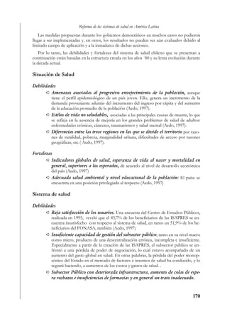 Reforma de los sistemas de salud en América Latina
    Las medidas propuestas durante los gobiernos democráticos en muchos casos no pudieron
llegar a ser implementadas y, en otros, los resultados no pueden ser aún evaluados debido al
limitado campo de aplicación y a la inmadurez de dichas acciones.
    Por lo tanto, las debilidades y fortalezas del sistema de salud chileno que se presentan a
continuación están basadas en la estructura creada en los años ´80 y su lenta evolución durante
la década actual.

Situación de Salud

Debilidades
         Amenazas asociadas al progresivo envejecimiento de la población, aunque
         tiene el perfil epidemiológico de un país joven. Ello, genera un incremento de la
         demanda proveniente además del incremento del ingreso por cápita y del aumento
         de la educación promedio de la población (Aedo, 1997).
         Estilos de vida no saludables, asociadas a las principales causas de muerte, lo que
         se refleja en la ausencia de mejoría en los grandes problemas de salud de adultos:
         enfermedades crónicas, cánceres, traumatismos y salud mental (Aedo, 1997).
         Diferencias entre las trece regiones en las que se divide el territorio por razo-
         nes de ruralidad, pobreza, marginalidad urbana, dificultades de acceso por razones
         geográficas, etc ( Aedo, 1997).

Fortalezas
          Indicadores globales de salud, esperanza de vida al nacer y mortalidad en
          general, superiores a los esperados, de acuerdo al nivel de desarrollo económico
          del país (Aedo, 1997)
          Adecuada salud ambiental y nivel educacional de la población: El paíse se
          encuentra en una posición privilegiada al respecto (Aedo, 1997)

Sistema de salud

Debilidades
         Baja satisfacción de los usuarios. Una encuesta del Centro de Estudios Públicos,
         realizada en 1995, reveló que el 43,7% de los beneficiarios de las ISAPRES se en-
         cuentra insatisfecho con respecto al sistema de salud, en tanto un 51,9% de los be-
         neficiarios del FONASA, también (Aedo, 1997)
         Insuficiente capacidad de gestión del subsector público; tanto en su nivel macro
         como micro, producto de una descentralización errónea, incompleta e insuficiente.
         Especialmente a partir de la creación de las ISAPRES, el subsector público se en-
         frentó a una pérdida de poder de negociación, lo cual estuvo acompañado de un
         aumento del gasto global en salud. En otras palabras, la pérdida del poder monop-
         sónico del Estado en el mercado de factores e insumos de salud ha conducido, y lo
         seguirá haciendo, a aumentos de los costos y gastos de salud. .
         Subsector Público con deteriorada infraestructura, aumento de colas de espe-
         ra rechazos e insuficiencias de farmacias y en general un trato inadecuado.



                                                                                          170
 