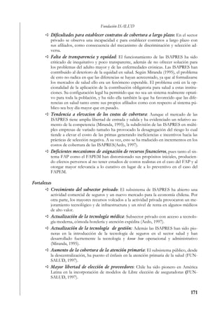 Fundación ISALUD
          Dificultades para establecer contratos de cobertura a largo plazo: En el sector
          privado se observa una incapacidad c para establecer contratos a largo plazo con
          sus afiliados, como consecuencia del mecanismo de discriminación y selección ad-
          versa.
          Falta de transparencia y equidad: El funcionamiento de las ISAPRES ha sido
          criticado de inequitativo y poco transparente, además de no ofrecer solución para
          los problemas del adulto mayor y de las enfermedades crónicas. Las ISAPRES han
          contribuido al deterioro de la equidad en salud. Según Miranda (1995), el problema
          de esto no radica en que las diferencias se hayan acrecentado, ya que al formalizarse
          los mercados de salud ello era un fenómeno esperable. El problema está en la op-
          cionalidad de la aplicación de la contribución obligatoria para salud a estas institu-
          ciones. Su configuración legal ha permitido que no sea un sistema realmente optati-
          vo para toda la población, y ha sido ella también la que ha favorecido que las dife-
          rencias en salud tanto entre sus propios afiliados como con respecto al sistema pú-
          blico sea hoy día mayor que en pasado.
          Tendencia a elevacion de los costos de cobertura: Aunque el mercado de las
          ISAPRES tiene amplia libertad de entrada y salida y ha evidenciado un relativo au-
          mento de la competencia (Miranda, 1995), la subdivisión de las ISAPRES en múlti-
          ples empresas de variado tamaño ha provocado la desagregación del riesgo lo cual
          tiende a elevar el costo de las primas generando ineficiencias e incentivos hacia las
          prácticas de selección negativa. A su vez, esto se ha traducido en incrementos en los
          costos de cobertura de las ISAPRES(Aedo, 1997).
          Deficientes mecanismos de asignación de recursos financieros, pues tanto el sis-
          tema FAP como el FAPEM han distorsionado sus propósitos iniciales, producien-
          do efectos perversos al no tener estudios de costos realistas en el caso del FAP y al
          otorgar mayor relevancia a lo curativo en lugar de a lo preventivo en el caso del
          FAPEM.

Fortalezas
          Crecimiento del subsector privado: El subsistema de ISAPRES ha abierto una
          actividad comercial de seguros y un nuevo mercado para la economía chilena. Por
          otra parte, los mayores recursos volcados a la actividad privada provocaron un me-
          joramiento tecnológico y de infraestructura y un nivel de renta en algunos médicos
          de alto valor.
          Actualización de la tecnología médica: Subsector privado con acceso a tecnolo-
          gía moderna, cómoda hotelería y atención expédita (Aedo, 1997).
          Actualización de la tecnología de gestión: Además las ISAPRES han sido pio-
          neras en la introducción de la tecnología de seguros en el sector salud y han
          desarrollado fuertemente la tecnología y know how operacional y administrativo
          (Miranda, 1995).
          Aumento de la cobertura de la atención primaria: El subsistema público, desde
          la descentralización, ha puesto el énfasis en la atención primaria de la salud (FUN-
          SALUD, 1997).
          Mayor libertad de elección de proveedores: Chile ha sido pionero en América
          Latina en la incorporación de modelos de Libre elección de aseguradoras (FUN-
          SALUD, 1997).


                                                                                            171
 