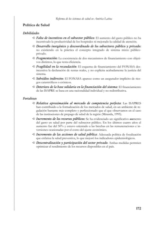 Reforma de los sistemas de salud en América Latina

Política de Salud

Debilidades
         Falta de incentivos en el subsector público: El aumento del gasto público no ha
         incentivado la productividad de los hospitales ni mejorado la calidad de atención.
         Desarrollo inorgánico y descoordinado de los subsectores público y privado:
         no existiendo en la práctica el concepto integrado de sistema mixto público-
         privado.
         Fragmentación: La coexistencia de dos mecanismos de financiamiento con objeti-
         vos distintos, lo que resta eficiencia.
         Fragilidad en la recaudación: El esquema de financiamiento del FONASA des-
         incentiva la declaración de rentas reales, y no explicita acabadamente la justicia del
         sistema.
         Subsidios indirectos: El FONASA aparece como un asegurador implícito de ries-
         gos catastróficos o crónicos.
         Deterioro de la base solidaria en la financiación del sistema: El financiamiento
         de las ISAPRE se basa en una racionalidad individual y no redistributiva.

Fortalezas
          Relativa aproximación al mercado de competencia perfecta: Las ISAPRES
          han contribuido a la formalización de los mercados de salud, en un ambiente de re-
          gulación bastante más completo y perfeccionado que el que observamos en el caso
          de las instituciones de prepago de salud de la región (Miranda, 1995).
          Incremento de los recursos públicos: Se ha evidenciado un significativo aumento
          del gasto en salud por parte del subsector público. En los últimos cuatro años el
          aumento fue del 50% y estuvo orientado a las brechas en las remuneraciones e in-
          versiones ocasionadas por el costo del ajuste económico.
          Incremento de las acciones de salud pública: Adecuada política de focalización
          que enfatiza la salud preventiva, lo que mejoró los indicadores epidemiológicos.
          Descentralización y participación del sector privado: Ambas medidas permtien
          optimizar el rendimiento de los recursos disponibles en el país.




                                                                                          172
 