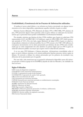 Reforma de los sistemas de salud en América Latina


Anexo


Confiabilidad y Consistencia de las Fuentes de Información utilizadas.
    Al analizar el sector salud chileno y sus reforma nos hemos encontrado con algunas incon-
sistencias en los datos disponibles, especialmente aquellos referidos al gasto en salud.
   Distintas fuentes (Miranda, 1995, Ministerio de Salud, 1995 y OPS/OMS, 1997, Jiménez de
Jara, 1994 presentan algunos datos parciales sobre el gasto chileno en salud pero las inconsis-
tencias que se presentan hacen perder confiabilidad a la información brindada.
    Por ejemplo, mientras que Jiménez de Jara (1994) establece que el gasto en salud para 1994
representaba el 4,5% del PBI (U$S 1.112 millones), según la OPS/OMS (1997) dicho porcen-
taje asciende al 7,91%. Por otro lado, según Ministerio de Salud (1995) el gasto en salud co-
rrespondiente solamente al subsector público fue en 1995 cercano a los U$S 1.500 millones, lo
cual parece inconsistente con los datos presentados por Jiménez de Jara (1994) (aún conside-
rando que se están comparando dos años distintos no parece lógico que en 1995 el gasto en
salud del subsector público sea mayor que el gasto total en salud del año anterior).
   A su vez, para 1993 Solimano y Cabezas presentan informaciones consolidadas sobre el
gasto en pesos chilenos mientras, en la misma publicación Sanchez presenta valores capita en
dólares. Al convertir a dólares los valores presentados por los primeros da resultados muy
diferentes de los presentados por el segundo.
   Por otro lado, cabe mencionar que en general la información disponible acerca del subsec-
tor privado se limita al grupo de las ISAPRES, dejando de lado las Mutuales y las entidades sin
fines de lucro.

Siglas Utilizadas
CDT: Centro de diagnóstico terapéutico.
CENABAST: Centro nacional de abastecimientos.
COANIL: Corporación de ayuda al niño limitado.
COANIQUEN: Corporación de ayuda al niño quemado.
CRS: Centros de referencias de salud.
FAP: Facturación por atenciones prestadas.
FAPEM: Facturación por atenciones prestadas en establecimientos municipales.
FONASA: Fondo Nacional de Salud.
ISAPRE: Institución de salud previsioanal.
MINSAL: Ministerio de Salud
PAD: Pago asociado a diagnóstico.
PROTINFA: Dirección general de protección a la infancia y adolescencia.
SEREMIS: Secretarías regionales ministeriales
SERMENA: Servicio médico de empleados nacionales.
SNS: Servicio Nacional de Salud.




                                                                                          174
 