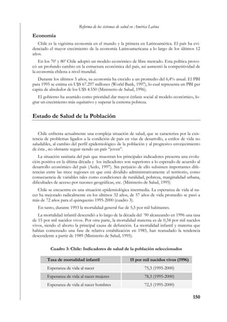 Reforma de los sistemas de salud en América Latina

Economía
   Chile es la vigésima economía en el mundo y la primera en Latinoamérica. El país ha evi-
denciado el mayor crecimiento de la economía Latinoamericana a lo largo de los últimos 12
años.
    En los 70’ y 80’ Chile adoptó un modelo económico de libre mercado. Esta política provo-
có un profundo cambio en la estructura económica del país, así aumentó la competitividad de
la economía chilena a nivel mundial.
   Durante los últimos 5 años, su economía ha crecido a un promedio del 6,4% anual. El PBI
para 1995 se estima en U$S 67.297 millones (World Bank, 1997), lo cual representa un PBI per
capita de alrededor de los U$S 4.550 (Ministerio de Salud, 1996).
   El gobierno ha asumido como prioridad dar mayor énfasis social al modelo económico, lo-
grar un crecimiento más equitativo y superar la extrema pobreza.


Estado de Salud de la Población

   Chile enfrenta actualmente una compleja situación de salud, que se caracteriza por la exis-
tencia de problemas ligados a la condición de país en vías de desarrollo, a estilos de vida no
saludables, al cambio del perfil epidemiológico de la población y al progresivo envejecimiento
de ésta , no obstante seguir siendo un país “joven”.
    La situación sanitaria del país que muestran los principales indicadores presenta una evolu-
ción positiva en la última década y los indicadores son superiores a lo esperado de acuerdo al
desarrollo económico del país (Aedo, 1997). Sin perjuicio de ello subsisten importantes dife-
rencias entre las trece regiones en que está dividido administrativamente el territorio, como
consecuencia de variables tales como condiciones de ruralidad, pobreza, marginalidad urbana,
dificultades de acceso por razones geográficas, etc. (Ministerio de Salud, 1995)
   Chile se encuentra en una situación epidemiológica intermedia. La esperanza de vida al na-
cer ha mejorado radicalmente en los últimos 32 años, de 57 años de vida promedio se pasó a
más de 72 años para el quinquenio 1995-2000 (cuadro 3).
   En tanto, durante 1993 la mortalidad general fue de 5,5 por mil habitantes.
   La mortalidad infantil descendió a lo largo de la década del ´90 alcanzando en 1996 una tasa
de 15 por mil nacidos vivos. Por otra parte, la mortalidad materna es de 0,34 por mil nacidos
vivos, siendo el aborto la principal causa de defunción. La mortalidad infantil y materna que
habían comenzado una fase de relativa estabilización en 1985, han reanudado la tendencia
descendente a partir de 1989 (Ministerio de Salud, 1995).

          Cuadro 3: Chile: Indicadores de salud de la población seleccionados

        Tasa de mortalidad infantil                      15 por mil nacidos vivos (1996)
        Esperanza de vida al nacer                                75,3 (1995-2000)
        Esperanza de vida al nacer mujeres                        78,3 (1995-2000)
        Esperanza de vida al nacer hombres                        72,3 (1995-2000)

                                                                                           150
 
