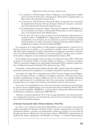 Reforma de los sistemas de salud en América Latina
           La creación en 1924 del Seguro Obrero Obligatorio, cuyo Departamento Médico
           inició el Control de Niño Sano, el Programa de Alimentación Complementaria y el
           Reposo Pre y Post Natal para la mujer obrera.
           La creación en 1952 del Servicio Nacional de Salud y la separación de las funciones
           de aseguramiento financiero (Servicio de Seguro Social) por una parte y, de presta-
           ciones de salud (Servicio Nacional de Salud), por otra.
           El establecimiento del Servicio Médico Nacional de Empleados (SEREMENA), la
           Ley de Accidentes de Trabajo y Enfermedades Profesionales, el nuevo Código Sani-
           tario y el Formulario Nacional de Medicamentos.
           En los años ´80 se llevó a cabo un proceso de descentralización administrativa, fu-
           sionando el SNS y el SEREMENA y fragmentando la Atención Primaria de Salud,
           traspasándola a los municipios. En esta dirección se crearon 27 Servicios de Salud
           desconcentrados, los cuales conformaron el Sistema Nacional de Salud (SNSS) y se
           establecieron los Seguros Privados de Salud (ISAPRE).
    Las estructuras de la salud pública en Chile aparecen progresivamente a contar de la in-
fluencia creciente de los médicos y sus conocimientos científicos hacia el último cuarto del
siglo XIX, quienes desplazan el modelo asistencialista de la oligarquía terrateniente instituido a
través de la llamada Beneficencia Pública, la cual tenía hospitales y lazaretos para la atención
de los pobres e indigentes en una medicina de caridad (Jiménez de Jara, 1994).
    Con la aparición de los grandes brotes de viruela y de cólera de los años 1880 a 1890 nacen
las Juntas de Vacunación (1883), el Consejo Superior de Higiene y el Instituto de Higiene
(1892), la notificación obligatoria de enfermedades transmisibles(1899), el primer Código Sani-
tario y la Dirección General de Sanidad (1918) (Jiménez de Jara, 1994).
   En paralelo, se desarrollan desde mediados del siglo XIX, variadas formas de mutualismo y
protección colectiva de los trabajadores y sus familias, incluyendo la atención de la salud.
   Ya entrados en le siglo XX, en el período entre 1920 al 24, nacen el Seguro Social Obligato-
rio (Caja del Seguro Obrero) y el Ministerio de Higiene, Asistencia y Previsión Social. Estas
entidades, particularmente el Seguro Obligatorio para los obreros, eran resistidas duramente
por las organizaciones de los trabajadores, entre otras cosas porque consideraban que se ex-
propiaba dinero con el pago de la cotización, encauzándolos hacia un ahorro forzoso.
   En los años ‘30 y principalmente en los ‘40, estas estructuras de protección previsional para
los obreros fueron complementadas con las de protección para los empleados (Servicio Médi-
co Nacional de Empleados -SERMENA-) y para los niños y adolescentes (Dirección General
de Protección a la Infancia y Adolescencia -PROTINFA-).
   Asimismo, ya desde la década del ‘30 se le dio un lugar importante a las acciones preventi-
vas, reorganizando el sistema con la formación de zonas de cierta autonomía a lo largo del país
para resolver los problemas propios.

El Servicio Nacional de Salud (Primera Reforma: 1940-1970).
    En 1952, se creó el Servicio Nacional de Salud (SNS), el cual se constituyó como persona
jurídica dependiente del Ministerio de Salud. Unificó y articuló a prácticamente el conjunto de
instituciones públicas y privadas con financiamiento estatal que actuaban en el área salud (la
Beneficencia, Servicio Médico de la Caja de Seguro Obrero y PROTINFA, departamentos de
medicina del trabajo dependientes del Ministerio de Trabajo y al Instituto Bacteriológico).



                                                                                             152
 