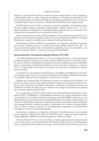 Fundación ISALUD
Además, de ser responsable de llevar a cabo las acciones correspondientes a estos organismos,
el SNS también tenía a su cargo la atención del indigente y su familia, que alcanzaban al 70%
de la población. Bajo este sistema, el Estado tenía un papel preponderante, tanto en el aporte a
su financiamiento como en la creación y administración de infraestructura médica estatal.
   El SNS tardó al menos 10 años en alcanzar un tamaño, capacidad y funcionalidad acepta-
bles para impactar sobre los indicadores epidemiológicos. Recién a inicios de los ´70 se evi-
denció la caída de los indicadores de mortalidad materno-infantil, junto con el aumento de la
cobertura de los programas de esa área (Jiménez de Jara, 1994).
   Como instrumentos de acción, el SNS privilegiaba una red asistencial compuesta por con-
sultorios y postas de atención primaria, junto con la red de Hospitales heredados de la antigua
Beneficencia y aquellos construidos por sus propios medios posteriormente.
   Sin embargo, las críticas al SNS eran permanentes y las agitaciones laborales de funciona-
rios menores y médicos pasaron a ser parte del panorama político chileno de los ´60 y ´70.
Esta sumatoria de pequeñas crisis y burocratismos acumulados, llevan a la comunidad y a los
políticos a reclamar reformas y mayores recursos para la Salud Pública.

Descentralización y Privatización (Segunda Reforma 1973-1990).
    A la caída del régimen democrático en 1973 con el Golpe de Estado y el inicio del régimen
de dictadura militar, se produce en su interior toda una batalla de proyectos económicos socia-
les, que van desde la continuidad del Socialismo de Estado modernizado, hasta el Neolibera-
lismo y el predominio del Mercado. Finalmente, triunfa esta última tendencia y a contar de
1976, se va imponiendo la reforma de la economía y por ende, de la sociedad hacia el pensa-
miento ortodoxo.
   La aplicación de este esquema en salud fue lenta e incompleta, principalmente por la oposi-
ción de grupos que al interior y al exterior del gobierno de la dictadura, defendían el status quo y
no aceptaban la aplicación de los principios “economicistas” a la salud.
   Después de un período largo de discusiones internas en el gobierno de la dictadura y sin
contar con el pleno apoyo de sus propios partidarios, además de la oposición del gremio mé-
dico, se inició un proceso de reformas estructurales y funcionales cuyo propósito aparente era
modernizar el sistema de salud, pero cuyo objetivo real era llegar a la privatización completa
de su estructura (Jiménez de Jara, 1994).
   En esta dirección, en 1979 se inició el proceso de descentralización administrativa, fusio-
nando el SNS y el SERMENA y fragmentando el sistema en 27 servicios regionales de salud,
constituyéndose así el Sistema Nacional de Servicios de Salud (SNSS). Asimismo, en esta
oportunidad se crea el Fondo Nacional de Salud (FONASA), la Central de Abastecimiento y el
Instituto de Salud Pública (todos ellos, organismos estatales, funcionalmente descentralizados,
con personería jurídica y patrimonio propio). Continuando con el proceso de descentraliza-
ción, en 1980 se comenzó el proceso de municipalización, traspasando a la administración
municipal los consultorios de atención primaria.
   Las funciones normativas, de evaluación y de control y coordinación con el sector privado
fueron asignadas al Ministerio de Salud. El FONASA quedó a cargo del manejo financiero,
correspondiéndole al SNSS la ejecución de programas y acciones de salud.
  Hasta la década del ‘70, el sector salud chileno se había caracterizado por su estructuración
como sistema mixto, con claro predominio del subsector público, tanto en el financiamiento
como en la prestación de servicios. Sin embargo, a través de una serie de reformas que se im-

                                                                                               153
 