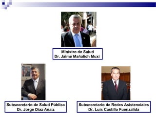 Ministro de Salud
                        Dr. Jaime Mañalich Muxi




Subsecretario de Salud Pública      Subsecretario de Redes Asistenciales
    Dr. Jorge Díaz Anaíz                Dr. Luis Castillo Fuenzalida
 