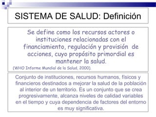SISTEMA DE SALUD: Definición
      Se define como los recursos actores o
          instituciones relacionadas con el
     financiamiento, regulación y provisión de
       acciones, cuyo propósito primordial es
                  mantener la salud.
(WHO Informe Mundial de la Salud, 2000).

 Conjunto de instituciones, recursos humanos, físicos y
 financieros destinados a mejorar la salud de la población
    al interior de un territorio. Es un conjunto que se crea
   progresivamente, alcanza niveles de calidad variables
 en el tiempo y cuya dependencia de factores del entorno
                      es muy significativa.
 