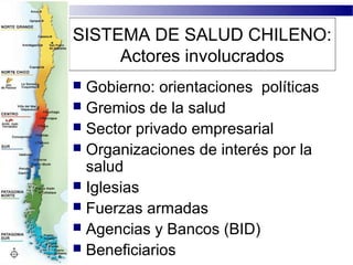 SISTEMA DE SALUD CHILENO:
     Actores involucrados
 Gobierno: orientaciones políticas
 Gremios de la salud
 Sector privado empresarial
 Organizaciones de interés por la
  salud
 Iglesias
 Fuerzas armadas
 Agencias y Bancos (BID)
 Beneficiarios
 