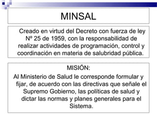 MINSAL
  Creado en virtud del Decreto con fuerza de ley
    Nº 25 de 1959, con la responsabilidad de
 realizar actividades de programación, control y
 coordinación en materia de salubridad pública.

                     MISIÓN:
Al Ministerio de Salud le corresponde formular y
 fijar, de acuerdo con las directivas que señale el
     Supremo Gobierno, las políticas de salud y
    dictar las normas y planes generales para el
                      Sistema.
 