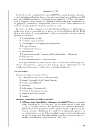 Fundación ISALUD
   Los arts. 3, 4, 5, 6, y 7 establecen el rol rector del MSPBS en materia de salud, al reconocer-
lo con la más alta dependencia del Estado competente en ese campo, al investirlo de autoridad
con la responsabilidad y atribuciones de cumplir las disposiciones en el Código y su reglamen-
tación, y al asignarle, entre otras cosas, las funciones de aprobar, coordinar y controlar los pla-
nes, programas y actividades de salud y bienestar social de la Nación, y dentro del marco de las
políticas y estrategias globales de desarrollo económico y social.
   En cuanto a la salud de las personas, el Código Sanitario establece que la salud del grupo
familiar es un derecho irrenunciable que se reconoce a todos los habitantes del país. En lo
referente a las acciones de apoyo para la salud, regula en forma general, entre otras cosas, las
siguientes áreas de acción:
           Investigación para la salud
           Estadísticas vitales y sanitarias
           Educación para la salud y participación comunitaria
           Recursos humanos
           Establecimientos de salud
           Medicamentos
           Aparatos, instrumentales y equipos médicos, odontológicos y laboratorios
           Bienestar social
           Relaciones internacionales en materia de salud
      El código sanitario incluye otras materias como las infracciones, sanciones, procedi-
   mientos y prescripciones. A pesar de servir de marco legal, su reglamentación no está
   completamente desarrollada, lo cual contribuye a dificultar su aplicación.

Subsector Público
   Actores que integran el Subsector Público:
          El Ministerio de Salud Pública y Bienestar Social
          Servicios Asistenciales de las Fuerzas Armadas
          Servicios Sanidad Policial
          Municipios
          Gobernaciones Departamentales
          Facultad de Medicina de Asunción
          Empresas prestadoras estatales
          Usuarios
   Funciones y roles dentro del Subscetor Público
         El Ministerio de Salud Pública y Bienestar Social (MSPBS) es una institución
         pública dependiente del Poder Ejecutivo que fue creada, por los decretos leyes
         2.000 y 2.001 del 15 de Junio de 1936. Su función básica consiste en definir y diri-
         gir la política sanitaria del gobierno central. Desarrolla acciones de promoción, pre-
         vención, asistencia y rehabilitación de la salud. Provee medicamentos genéricos en
         sus establecimientos o en los de la comunidad, con precios subvencionados, para
         los que tienen que pagar. No brinda atención domiciliaria, pero sí de urgencia y
         traslados en ambulancia (Consejo Nacional de salud, 1998)



                                                                                              233
 
