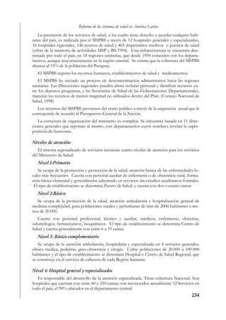 Reforma de los sistemas de salud en América Latina
    La prestación de los servicios de salud, a los cuales tiene derecho a acceder cualquier habi-
tante del país, es realizada por el MSPBS a través de 12 hospitales generales y especializados,
16 hospitales regionales, 146 centros de salud y 465 dispensarios médicos o puestos de salud
(cifras de la memoria de actividades MSP y BS-1994). Esta infraestructura se encuentra dise-
minada por todo el país, en 18 regiones sanitarias, que desde 1994 coinciden con los departa-
mentos, aunque mayoritariamente en la región oriental. Se estima que la cobertura del MSPBS
alcanza al 55% de la población del Paraguay.
   El MSPBS registra los recursos humanos, establecimientos de salud y medicamentos.
   El MSPBS ha iniciado un proceso de desconcentración administrativa hacia las regiones
sanitarias. Las Direcciones regionales pueden ahora reclutar personal y distribuir recursos en-
tre los distintos programas, y las Secretarías de Salud de las Gobernaciones Departamentales,
manejan los recursos de menor magnitud no utilizados dentro del Plan. (Consejo Nacional de
Salud, 1998)
   Los recursos del MSPBS provienen del erario publico a través de la asignación anual que le
corresponde de acuerdo al Presupuesto General de la Nación.
   La estructura de organización del ministerio es compleja. Se encuentra basada en 11 direc-
ciones generales que reportan al mismo, con departamentos cuyos nombres revelan la super-
posición de funciones.

Niveles de atención:
   El sistema regionalizado de servicios reconoce cuatro niveles de atención para los servicios
del Ministerio de Salud:
   Nivel I-Primario
   Se ocupa de la promoción y protección de la salud, atención básica de las enfermedades lo-
cales más frecuentes. Cuenta con personal auxiliar de enfermería o de obstetricia rural, forma-
ción básica elemental y generalmente adiestrado en servicios sin estudios académicos formales.
 El tipo de establecimiento se denomina Puesto de Salud, y cuenta con dos o cuatro camas
   Nivel 2:Básico
  Se ocupa de la protección de la salud, atención ambulatoria y hospitalización general de
mediana complejidad, para poblaciones rurales y periurbanas de más de 2000 habitantes a me-
nos de 20.000.
   Cuenta con personal profesional, técnico y auxiliar, médicos, enfermeras, obstetras,
odontólogos, farmacéuticos, bioquímicos. El tipo de establecimiento se denomina Centro de
Salud y cuenta generalmente con entre 6 a 19 camas.
   Nivel 3: Básico complementario
    Se ocupa de la atención ambulatoria, hospitalaria y especializada en 4 servicios generales,
clínica medica, pediatría, gino-obstetricia y cirugía. Cubre poblaciones de 20.000 a 100.000
habitantes y el tipo de establecimiento se denomina Hospital o Centro de Salud Regional, que
se constituye en el servicio de cabecera de cada Región Sanitaria.

Nivel 4: Hospital general y especializados
   Es responsable del desarrollo de la atención especializada. Tiene cobertura Nacional. Son
hospitales que cuentan con entre 60 y 250 camas; son reconocidos actualmente 12 Servicios en
todo el país, el 90% ubicados en el departamento central.
                                                                                            234
 