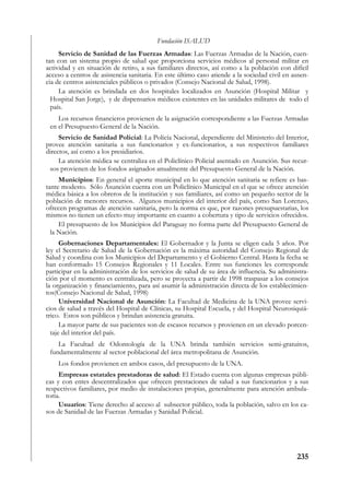 Fundación ISALUD
     Servicio de Sanidad de las Fuerzas Armadas: Las Fuerzas Armadas de la Nación, cuen-
tan con un sistema propio de salud que proporciona servicios médicos al personal militar en
actividad y en situación de retiro, a sus familiares directos, así como a la población con difícil
acceso a centros de asistencia sanitaria. En este último caso atiende a la sociedad civil en ausen-
cia de centros asistenciales públicos o privados (Consejo Nacional de Salud, 1998).
     La atención es brindada en dos hospitales localizados en Asunción (Hospital Militar y
  Hospital San Jorge), y de dispensarios médicos existentes en las unidades militares de todo el
  país.
    Los recursos financieros provienen de la asignación correspondiente a las Fuerzas Armadas
 en el Presupuesto General de la Nación.
     Servicio de Sanidad Policial: La Policía Nacional, dependiente del Ministerio del Interior,
provee atención sanitaria a sus funcionarios y ex-funcionarios, a sus respectivos familiares
directos, así como a los presidiarios.
     La atención médica se centraliza en el Policlínico Policial asentado en Asunción. Sus recur-
 sos provienen de los fondos asignados anualmente del Presupuesto General de la Nación.
     Municipios: En general el aporte municipal en lo que atención sanitaria se refiere es bas-
tante modesto. Sólo Asunción cuenta con un Policlínico Municipal en el que se ofrece atención
médica básica a los obreros de la institución y sus familiares, así como un pequeño sector de la
población de menores recursos. Algunos municipios del interior del país, como San Lorenzo,
ofrecen programas de atención sanitaria, pero la norma es que, por razones presupuestarias, los
mismos no tienen un efecto muy importante en cuanto a cobertura y tipo de servicios ofrecidos.
     El presupuesto de los Municipios del Paraguay no forma parte del Presupuesto General de
  la Nación.
      Gobernaciones Departamentales: El Gobernador y la Junta se eligen cada 5 años. Por
ley el Secretario de Salud de la Gobernación es la máxima autoridad del Consejo Regional de
Salud y coordina con los Municipios del Departamento y el Gobierno Central. Hasta la fecha se
han conformado 15 Consejos Regionales y 11 Locales. Entre sus funciones les corresponde
participar en la administración de los servicios de salud de su área de influencia. Su administra-
ción por el momento es centralizada, pero se proyecta a partir de 1998 traspasar a los consejos
la organización y financiamiento, para así asumir la administración directa de los establecimien-
tos(Consejo Nacional de Salud, 1998)
      Universidad Nacional de Asunción: La Facultad de Medicina de la UNA provee servi-
cios de salud a través del Hospital de Clínicas, su Hospital Escuela, y del Hospital Neurosiquiá-
trico. Estos son públicos y brindan asistencia gratuita.
      La mayor parte de sus pacientes son de escasos recursos y provienen en un elevado porcen-
  taje del interior del país.
    La Facultad de Odontología de la UNA brinda también servicios semi-gratuitos,
 fundamentalmente al sector poblacional del área metropolitana de Asunción.
    Los fondos provienen en ambos casos, del presupuesto de la UNA.
     Empresas estatales prestadoras de salud: El Estado cuenta con algunas empresas públi-
cas y con entes descentralizados que ofrecen prestaciones de salud a sus funcionarios y a sus
respectivos familiares, por medio de instalaciones propias, generalmente para atención ambula-
toria.
     Usuarios: Tiene derecho al acceso al subsector público, toda la población, salvo en los ca-
sos de Sanidad de las Fuerzas Armadas y Sanidad Policial.




                                                                                              235
 