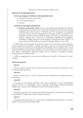 Reforma de los sistemas de salud en América Latina
Subsector de la Seguridad Social:
   Actores que integran el subsector de la Seguridad social
          Instituto de Previsión Social (IPS)
          La Cruz Roja Paraguaya
          Usuarios
   Funciones y roles dentro del subsector
         Instituto de Previsión Social: Esta es una entidad descentralizada del Gobierno
         Central creada por el decreto ley n°18.071 del 18 de Febrero de 1943, que luego fue
         modificado por el decreto de ley n° 1860 del año 1950. Su función es la seguridad
         social que cubre de acuerdo a la legislación de creación del IPS, "los riesgos de en-
         fermedad no profesional, maternidad, accidentes del trabajo y enfermedades profe-
         sionales, invalidez, vejez, y muerte de los trabajadores asalariados de la república".
         Actualmente, el IPS se rige por su carta orgánica, sancionada por la ley n°98-92. El
         seguro médico del IPS se basa en el sistema de reparto.(Flecha y otros, 1996).
   El IPS brinda atención integral sin limitaciones para el titular (atención médico quirúrgica,
dental, farmacéutica, hospitalaria y subsidio por reposo), pero no contempla la provisión de
prótesis ni pago de licencia por enfermedad para los familiares. Provee medicamentos a través
de farmacias propias, según listados oficiales, autoriza la compra en farmacias privadas y pro-
duce algunos medicamentos. También compra servicios sanitarios a prestadores privados
(Consejo Nacional de Salud, 1998)
   El IPS está organizado en 4 direcciones:1) jubilaciones, 2) médica, 3) financiera y 4) admi-
nistrativa.

Niveles de atención
   Nivel I
   Puestos Sanitarios tipo B, son 43 y prestan servicios de promoción, vacunaciones y aten-
ción de patologías frecuentes.
   Nivel II
  Puestos sanitarios tipo A, son 29 y prestan servicios ambulatorios de medicina general y
odontología.
   Nivel III
   Se integra con 20 Unidades Sanitarias, cinco clínicas periféricas y una de rehabilitación.
Agregan servicios de especialidades, como cardiología, dermatología, obstetricia, pediatría,
cirugía mayor y menor y otras. Dispone de camas de internación y partos.
   Nivel IV
   Hospitales regionales, son 9, que prestan atención ambulatoria y de internación en medicina
y especialidades. Cirugía mayor menor y atención de partos.
   Nivel V
    Hospital central. Existe sólo uno y es de mayor complejidad, tiene 680 camas y 22 especia-
lidades. (Consejo Nacional de Salud, 1998)



                                                                                           236
 