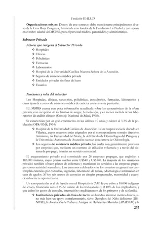 Fundación ISALUD
   Organizaciones mixtas: Dentro de este contexto debe mencionarse principalmente el ca-
so de la Cruz Roja Paraguaya, financiada con fondos de la Fundación La Piedad y con aporte
en el rubro salarial del MSPBS, para el personal médico, paramédico y administrativo.

Subsector Privado
   Actores que integran el Subsector Privado
          Hospitales
          Clínicas
          Policlínicas
          Farmacias
          Laboratorios
          Hospital de la Universidad Católica Nuestra Señora de la Asunción.
          Seguros de asistencia médica privada
          Entidades privadas sin fines de lucro
          Usuarios

   Funciones y roles del subsector
   Los Hospitales, clínicas, sanatorios, policlínicas, consultorios, farmacias, laboratorios y
otros tipos de centros de asistencia médica de carácter estrictamente particular.
   EL MSPBS cuenta con poca información actualizada sobre las características de la oferta
privada, con excepción de los bancos de sangre, hemoterapia, y en menor medida de los labo-
ratorios de análisis clínicos (Consejo Nacional de Salud, 1998).
   Se caracterizan por un gran crecimiento en los últimos 10 años, y cubren al 3,3% de la po-
blación (OPS/OMS, 1994)
           Hospital de la Universidad Católica de Asunción: Es un hospital escuela ubicado en
           Villarica., cuyos recursos están asignados por el correspondiente consejo directivo.
           Asimismo, las Universidad del Norte, la del Círculo de Odontólogos del Paraguay y
           la Universidad Autónoma de Asunción cuentan con carrera de Odontología.
           Los seguros de asistencia médica privada, los cuales son generalmente provistos
           por empresas que, mediante un contrato de afiliación voluntaria y a través del sis-
           tema de pre-pago, brindan un servicio asistencial.
   El aseguramiento privado está constituido por 28 empresas prepagas, que engloban a
187.000 titulares, cuyas primas oscilan entre U$S40 y U$S140. La mayoría de los sanatorios
privados también ofrecen planes de cobertura y mantienen los servicios a las empresas prepa-
gas como actividad secundaria. Los contratos celebrados con los usuarios en general no con-
templan carencias por consultas, urgencias, laboratorio de rutina, odontología e internación en
caos de agudos. Sí hay seis meses de carencias en cirugías programadas, maternidad y excep-
cionalmente terapia intensiva.
   Un caso particular es el de Ayuda mutual Hospitalaria (AMH) que cubre a 18.000 indígenas
del chaco, financiado con el 55 del salario de los trabajadores y el 10% de los empleadores, y
que cubre los gastos de consulta, internación y medicamentos de los primeros y de su familia.
           Instituciones privadas sin fines de lucro: no brindan atención médica directa, si-
           no más bien un apoyo complementario, salvo Derechos del Niño deficiente (DE-
           NIDE), la Asociación de Padres y Amigos de Deficientes Mentales (APADEM) y la
                                                                                          237
 