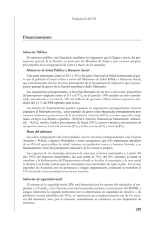 Fundación ISALUD




Financiamiento


Subsector Público
   El subsector público está financiado mediante los impuestos que le llegan a través del pre-
supuesto general de la Nación, en parte por los Royalties de Itaipú y por recursos propios,
provenientes de la recuperación de costos a través de los aranceles
   Ministerio de Salud Pública y Bienestar Social
   Una parte importante (entre el 20% y 30%) del gasto Nacional en Salud corresponde al gas-
to que el gobierno Central realiza a través del Ministerio de Salud Pública y Bienestar Social,
que está financiado con los recursos procedentes de la recaudación de impuestos que el presu-
puesto general de gastos de la Nación transfiere a dicho Ministerio.
   Las asignaciones presupuestarias, si bien han fluctuado de un año a otro como proporción
del presupuesto asignado (entre el 5% y el 7%), en el ejercicio 1996 tendrán un salto conside-
rable, ascendiendo a un total de 310 mil millones de guaraníes. Dicho monto representa alre-
dedor del 1,4 % del PBI esperado para el año.
    Las fuentes de financiamiento pueden separarse en asignaciones presupuestarias: recursos
asignados al Ministerio por ley, cuyas partidas de gastos están financiadas principalmente por:
recursos ordinarios, provenientes de la recaudación tributaria (63%); recursos especiales, origi-
nados en leyes con destino específico –SENASA (Servicio Nacional de Saneamiento Ambien-
tal) - (4,6%); royalties, fondos provenientes de Itaipú (14%); recursos propios, provenientes de
recuperar costos en forma de servicios (6%); crédito externo (6%) y otros (6,4%).
   Resto del subsector
   Los otros componentes del sector público son los servicios correspondientes a las Fuerzas
Armadas y Policía, y algunos Municipios y entes autárquicos, que sólo representan alrededor
de un 4% del gasto público de salud, trabajan con población cautiva y bastante limitada, y su
financiamiento viene del presupuesto nacional y de los recursos propios.
   Los ingresos de un municipio provienen de tasas por servicios municipales y, a partir del
año 1993, del impuesto inmobiliario, del cual recibe el 70%; del 30% restante, la mitad se
transfiere a la Gobernación del Departamento donde se localiza el municipio, y la otra mitad
se destina a un fondo común para los municipios más carenciados de todo el país. En el caso
especifico de Asunción, por no pertenecer a ningún departamento, solamente se transfiere el
15% destinado a los municipios con menos recursos.

Subsector de seguridad social
   El sistema de la seguridad social, IPS, está financiado por los aportes del trabajador, el em-
pleador y el Estado, y éste funciona con total autonomía, inclusive técnicamente del MSPBS, y
aunque representa la segunda institución por su importancia en capacidad de recursos y de
población usuaria (alrededor del 18%), no representa una complementación real de los recur-
sos del ministerio, sino, por el contrario, normalmente se constituye en una duplicación de
esfuerzos.

                                                                                            239
 