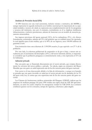 Reforma de los sistemas de salud en América Latina




   Instituto de Previsión Social (IPS)
    El IPS funciona con una total autonomía, inclusive técnica y normativa, del MSPBS, y
aunque representa la segunda institución en el ámbito nacional por la importancia de su capa-
cidad instalada y recursos de salud, no representa una complementación real de los programas
y recursos del ministerio, sino por el contrario, normalmente en él se duplican inútilmente
infraestructuras e inclusive prestaciones, además de funcionar con un modelo de atención pu-
ramente asistencialista.
   Sus ingresos provienen del aporte patronal (14%), de los trabajadores (9%) y de obreros
formalmente constituidos, además del (3%) del gobierno que en realidad nunca fue aportado,
lo cual significa para el área médica, que es el 40% de sus ingresos, unos 100.000 millones de
guaraníes al año.
  Esta institución tiene una cobertura de 1.100.204 usuarios, lo que equivale a un 27 % de la
población.
   Por otro lado, la cobertura poblacional de asegurados es de por sí baja, y menor aún ac-
tualmente por el crecimiento del desempleo (10%) y del sector informal; además, es importan-
te considerar que la población paraguaya es eminentemente rural, y ésta representa el 51% de
los habitantes.
   Subsector privado
  Hay una parte que es financiada directamente por el sector privado, que compra directa-
mente los servicios del sector público o privado. Se calcula, según un estimativo del Banco
Mundial, que este gasto en salud representa más de las dos terceras partes del gasto nacional.
   Este sector es él mas desconocido debido a la falta de información, y aunque en el pasado
se pensaba que este gasto invertido en salud por el sector privado era de alrededor de un 5%
del gasto total, hoy se estima que este representa más de las dos terceras partes del gasto na-
cional.
   Las Cámaras de Instituciones médicas asistenciales del Paraguay (CIMAP), indican que las
empresas de medicina prepaga (16) para 1996 rondan una cápita anual de U$S 360 aproxima-
damente, en tanto las cuatro empresas de emergencias rondan los U$S 20.04. Los contratos
establecen quienes son los cotizantes, tiempo de vigencias, coberturas y plan elegido.




                                                                                          240
 
